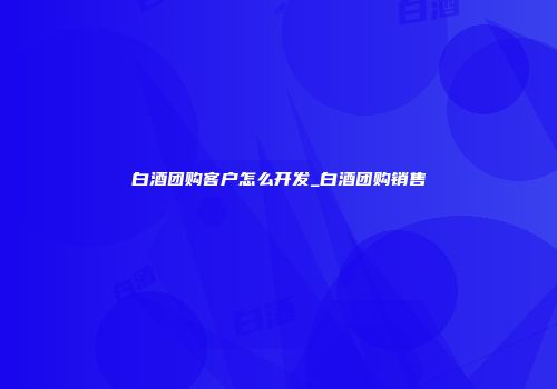 白酒团购客户怎么开发_白酒团购销售