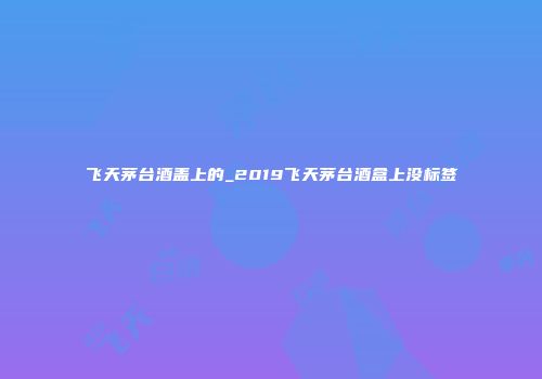 飞天茅台酒盖上的_2019飞天茅台酒盒上没标签