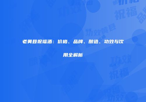 老黄县祝福酒：价格、品牌、酿造、功效与饮用全解析