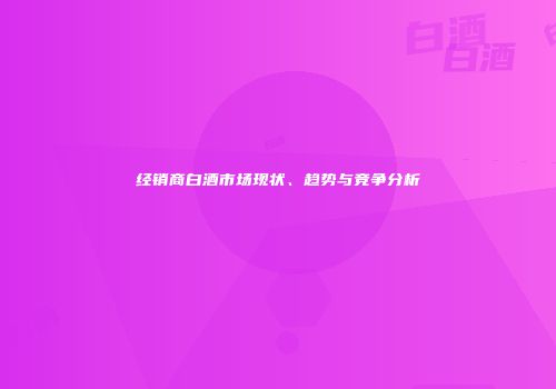 经销商白酒市场现状、趋势与竞争分析