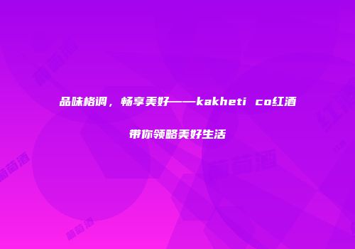 品味格调，畅享美好——kakheti co红酒带你领略美好生活