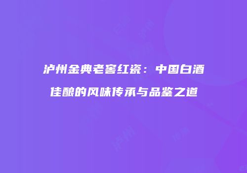 泸州金典老窖红瓷：中国白酒佳酿的风味传承与品鉴之道