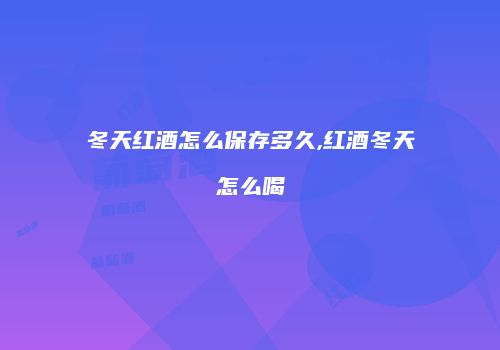 冬天红酒怎么保存多久,红酒冬天怎么喝
