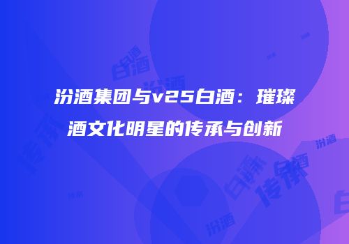 汾酒集团与v25白酒：璀璨酒文化明星的传承与创新