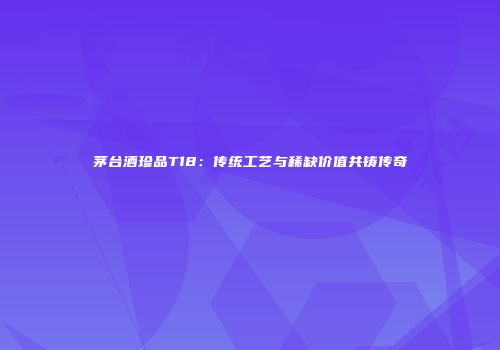 茅台酒珍品T18：传统工艺与稀缺价值共铸传奇