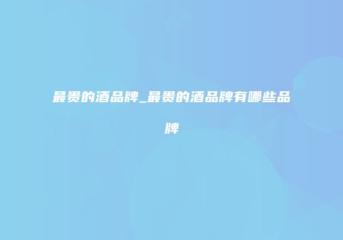 最贵的酒品牌_最贵的酒品牌有哪些品牌