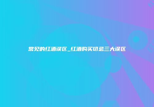 常见的红酒误区_红酒购买切忌三大误区