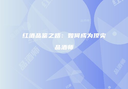 红酒品鉴之路：如何成为顶尖品酒师