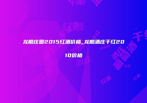 龙船庄园2015红酒价格_龙船酒庄干红2010价格