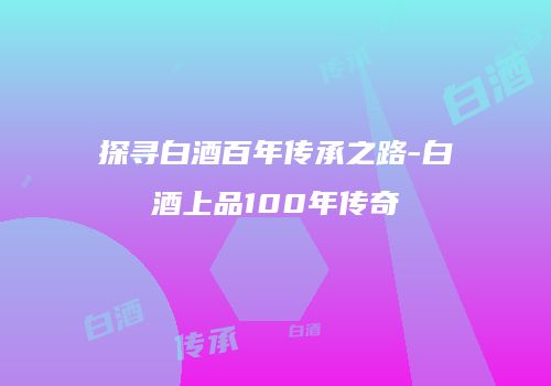 探寻白酒百年传承之路-白酒上品100年传奇