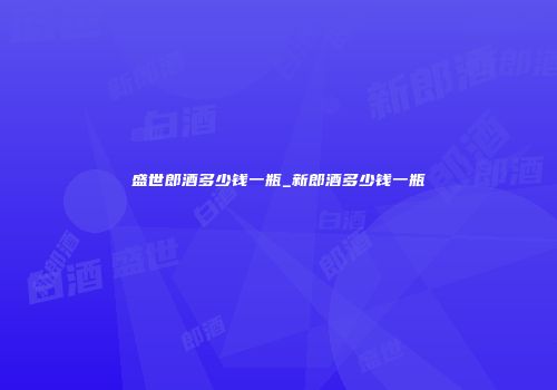 盛世郎酒多少钱一瓶_新郎酒多少钱一瓶