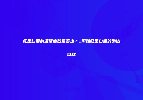 红星白酒的酒精度数是多少？_探秘红星白酒的酿造过程