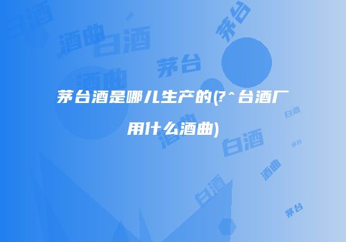 茅台酒是哪儿生产的(?^台酒厂用什么酒曲)