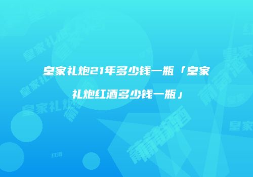 皇家礼炮21年多少钱一瓶「皇家礼炮红酒多少钱一瓶」