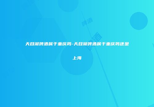 天目湖啤酒属于重庆吗-天目湖啤酒属于重庆吗还是上海