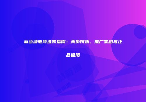 葡萄酒电商选购指南：真伪辨析、推广策略与正品保障