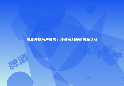品鉴天津自产啤酒：传统与创新的风味之旅