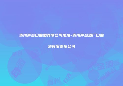 贵州茅台白金酒有限公司地址-贵州茅台酒厂白金酒有限责任公司