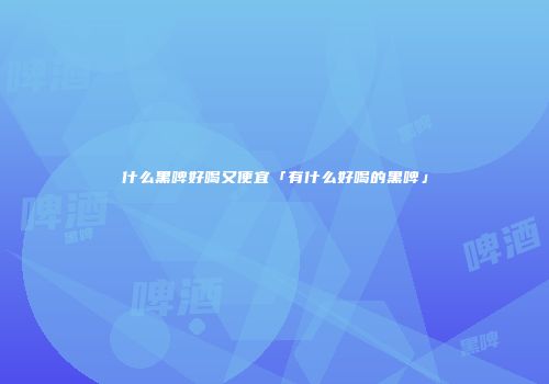 什么黑啤好喝又便宜「有什么好喝的黑啤」
