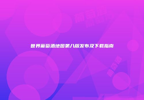 世界葡萄酒地图第八版发布及下载指南