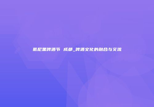 慕尼黑啤酒节 成都_啤酒文化的融合与交流
