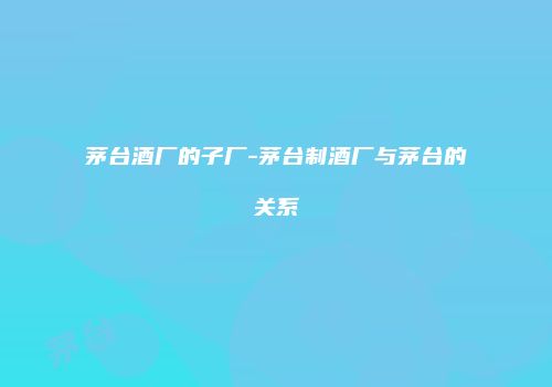 茅台酒厂的子厂-茅台制酒厂与茅台的关系