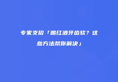 专家支招「喝红酒牙齿软？这些方法帮你解决」