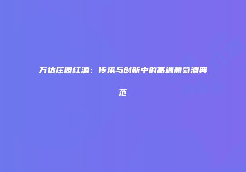 万达庄园红酒：传承与创新中的高端葡萄酒典范