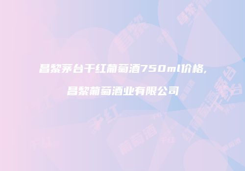 昌黎茅台干红葡萄酒750ml价格,昌黎葡萄酒业有限公司