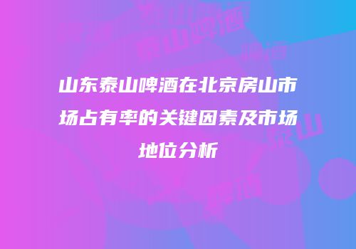 山东泰山啤酒在北京房山市场占有率的关键因素及市场地位分析