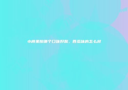 小樽果酿哪个口味好喝，西瓜味的怎么样