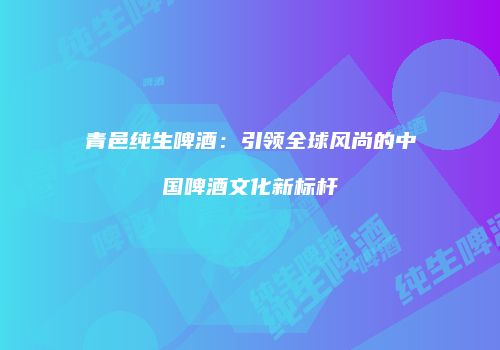 青邑纯生啤酒：引领全球风尚的中国啤酒文化新标杆