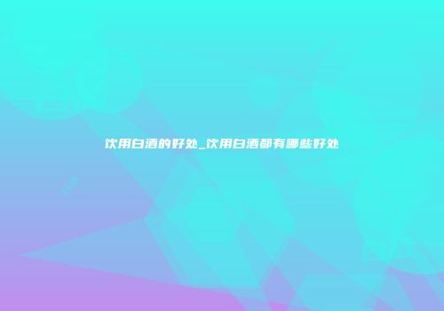 饮用白酒的好处_饮用白酒都有哪些好处