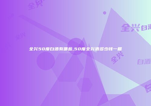 全兴50度白酒有哪些,50度全兴酒多少钱一箱