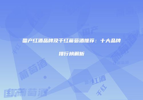 国产红酒品牌及干红葡萄酒推荐：十大品牌排行榜解析