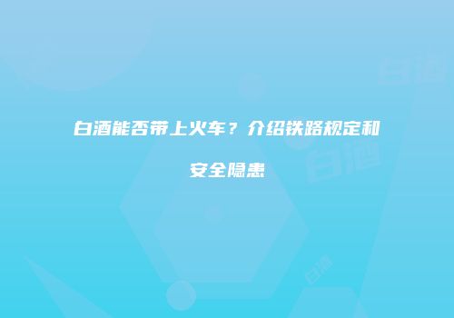 白酒能否带上火车？介绍铁路规定和安全隐患