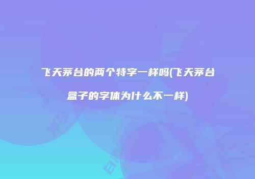 飞天茅台的两个特字一样吗(飞天茅台盒子的字体为什么不一样)