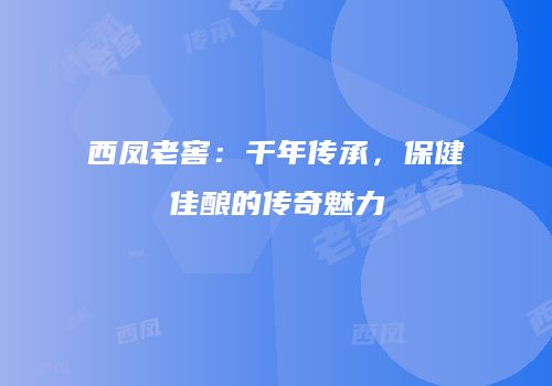 西凤老窖：千年传承，保健佳酿的传奇魅力