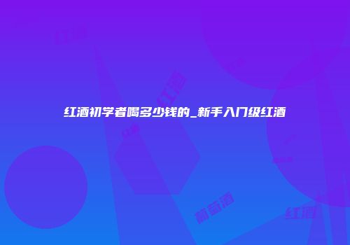 红酒初学者喝多少钱的_新手入门级红酒