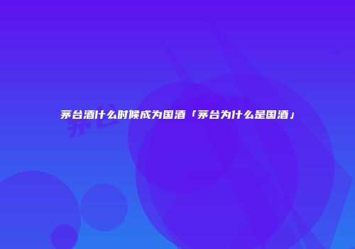 茅台酒什么时候成为国酒「茅台为什么是国酒」