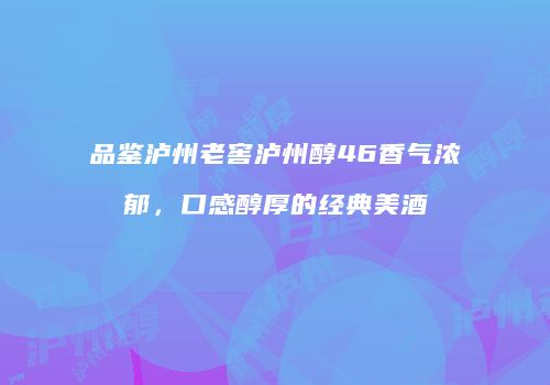 品鉴泸州老窖泸州醇46香气浓郁，口感醇厚的经典美酒