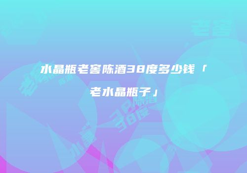 水晶瓶老窖陈酒38度多少钱「老水晶瓶子」