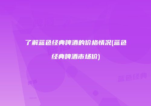 了解蓝色经典啤酒的价格情况(蓝色经典啤酒市场价)