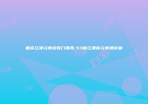 重庆江津元帅馆收门票吗,53度江津新元帅酒价格
