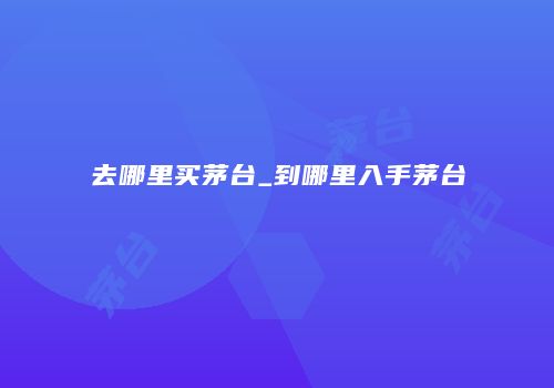 去哪里买茅台_到哪里入手茅台