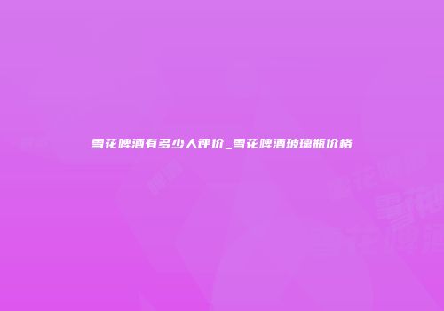 雪花啤酒有多少人评价_雪花啤酒玻璃瓶价格
