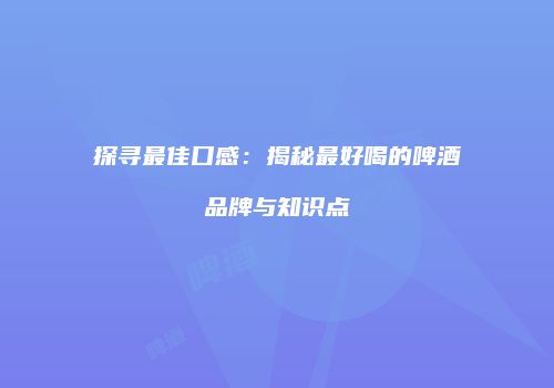 探寻最佳口感：揭秘最好喝的啤酒品牌与知识点