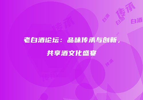 老白酒论坛：品味传承与创新，共享酒文化盛宴
