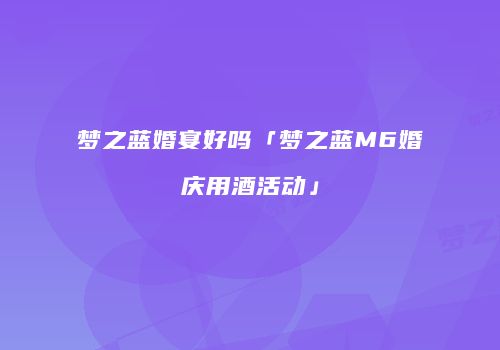 梦之蓝婚宴好吗「梦之蓝M6婚庆用酒活动」