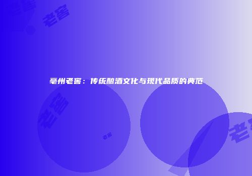 亳州老窖：传统酿酒文化与现代品质的典范